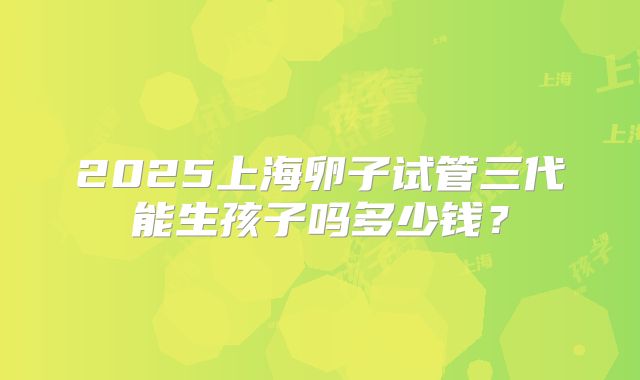 2025上海卵子试管三代能生孩子吗多少钱？