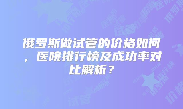 俄罗斯做试管的价格如何,医院排行榜及成功率对比解析?