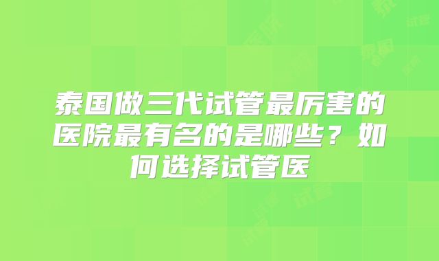 泰国做三代试管最厉害的医院最有名的是哪些？如何选择试管医
