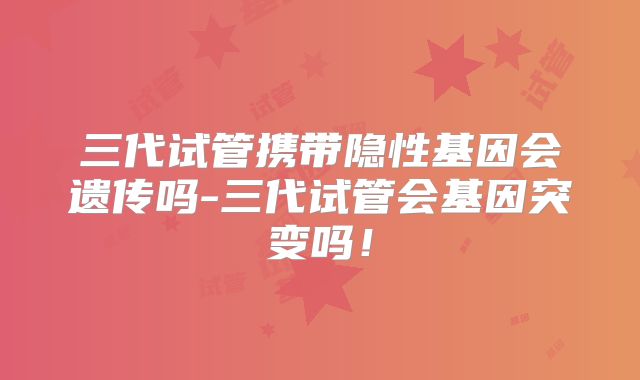 三代试管携带隐性基因会遗传吗-三代试管会基因突变吗!