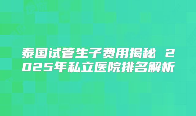 泰国试管生子费用揭秘 2025年私立医院排名解析