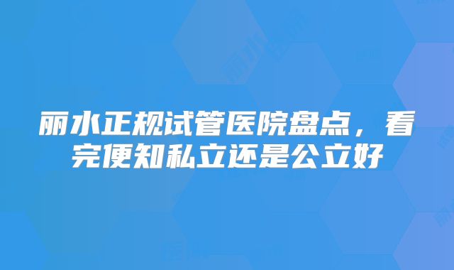 丽水正规试管医院盘点，看完便知私立还是公立好