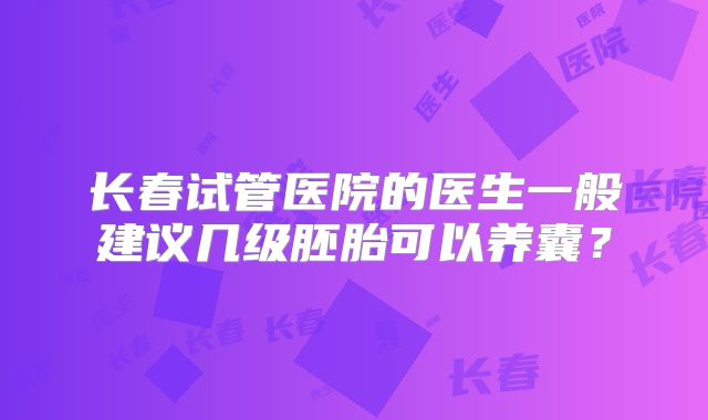 长春试管医院的医生一般建议几级胚胎可以养囊？
