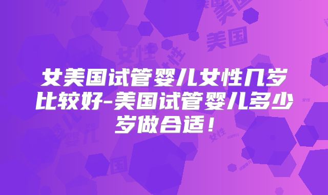 女美国试管婴儿女性几岁比较好-美国试管婴儿多少岁做合适！