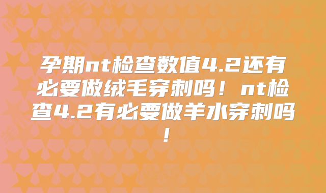 孕期nt检查数值4.2还有必要做绒毛穿刺吗！nt检查4.2有必要做羊水穿刺吗！