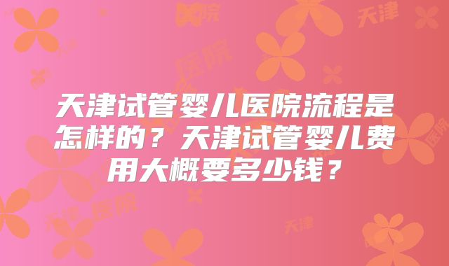 天津试管婴儿医院流程是怎样的？天津试管婴儿费用大概要多少钱？