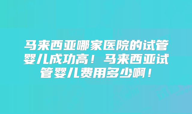 马来西亚哪家医院的试管婴儿成功高！马来西亚试管婴儿费用多少啊！