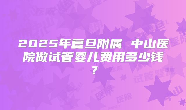 2025年复旦附属 中山医院做试管婴儿费用多少钱？