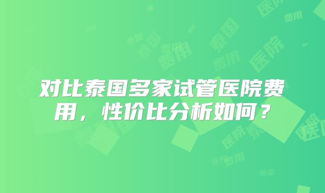对比泰国多家试管医院费用，性价比分析如何？