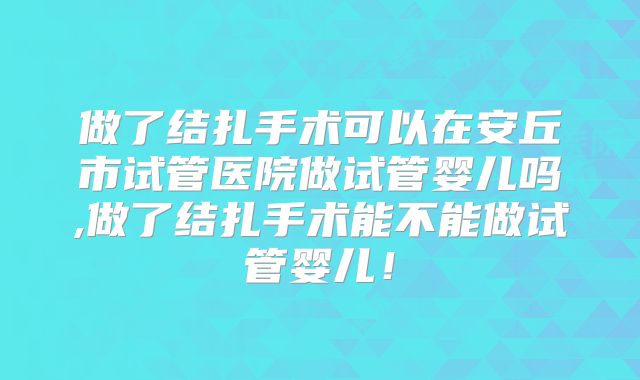 做了结扎手术可以在安丘市试管医院做试管婴儿吗,做了结扎手术能不能做试管婴儿！