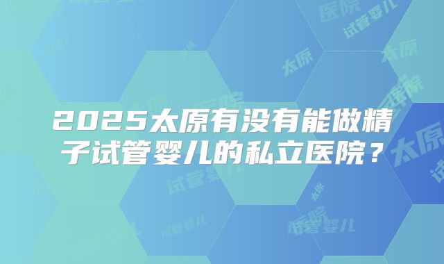 2025太原有没有能做精子试管婴儿的私立医院？