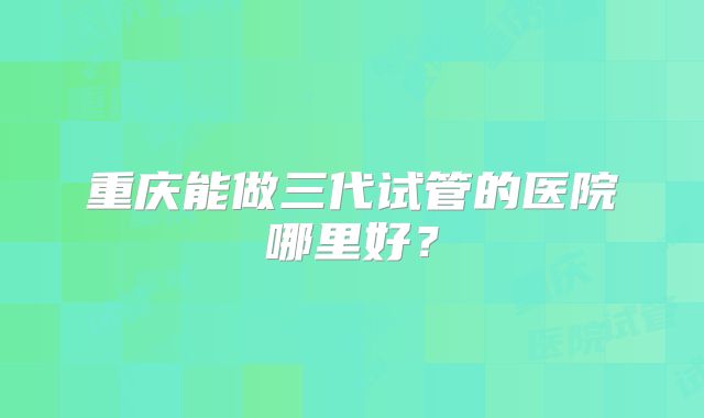 重庆能做三代试管的医院哪里好？