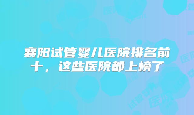 襄阳试管婴儿医院排名前十，这些医院都上榜了