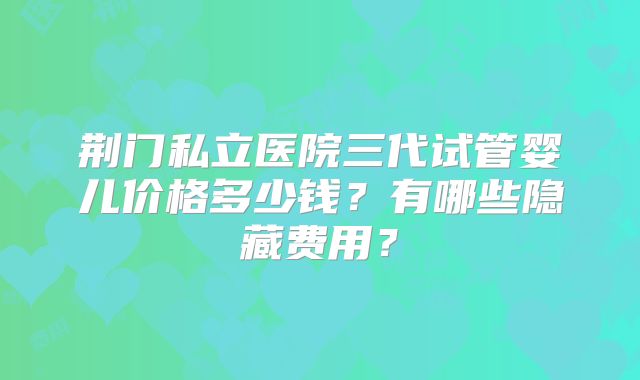 荆门私立医院三代试管婴儿价格多少钱？有哪些隐藏费用？