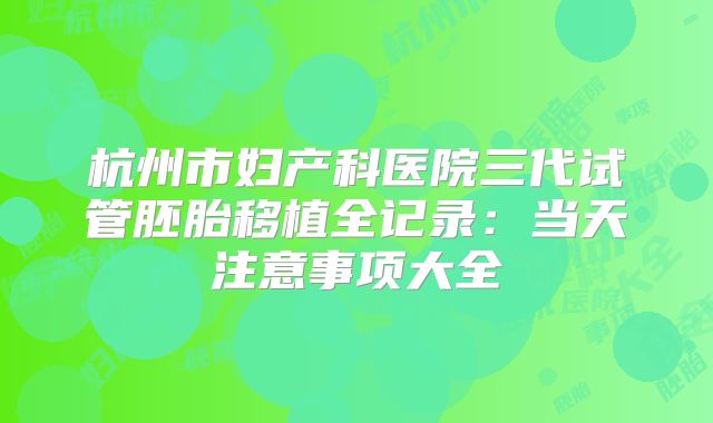 杭州市妇产科医院三代试管胚胎移植全记录：当天注意事项大全