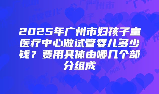 2025年广州市妇孩子童医疗中心做试管婴儿多少钱?费用具体由哪几个部分组成