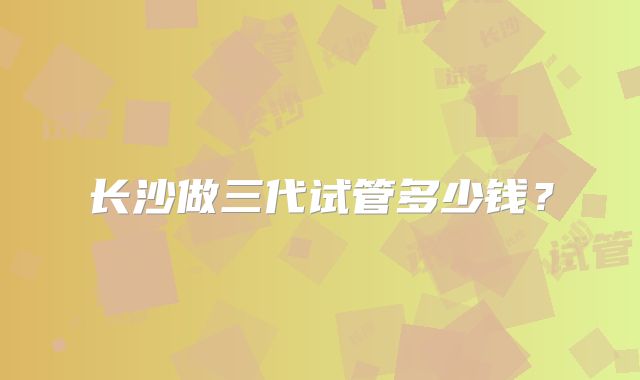 长沙做三代试管多少钱？