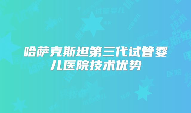 哈萨克斯坦第三代试管婴儿医院技术优势