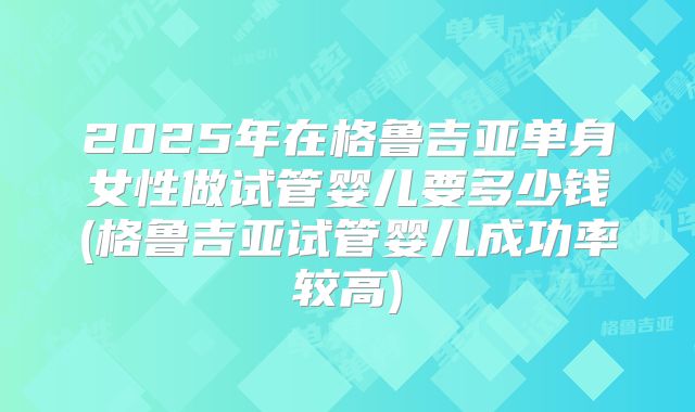 2025年在格鲁吉亚单身女性做试管婴儿要多少钱(格鲁吉亚试管婴儿成功率较高)