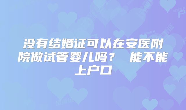 没有结婚证可以在安医附院做试管婴儿吗？ 能不能上户口