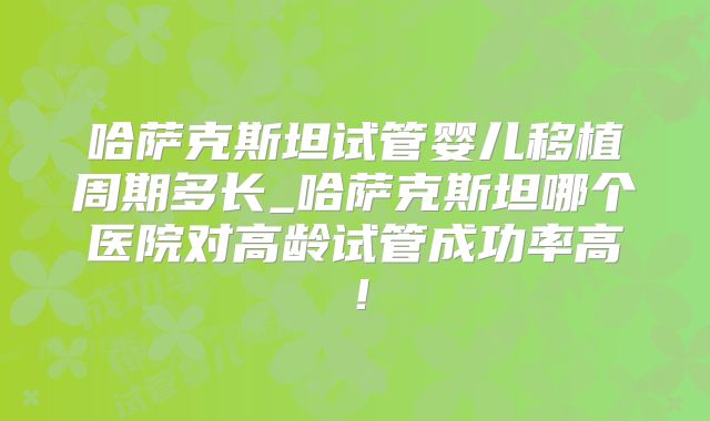 哈萨克斯坦试管婴儿移植周期多长_哈萨克斯坦哪个医院对高龄试管成功率高!