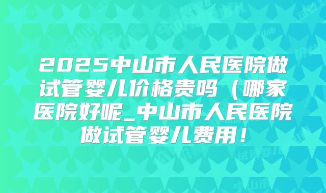2025中山市人民医院做试管婴儿价格贵吗（哪家医院好呢_中山市人民医院做试管婴儿费用！