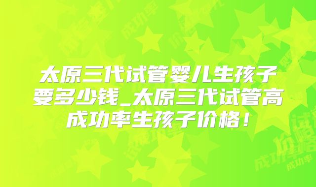 太原三代试管婴儿生孩子要多少钱_太原三代试管高成功率生孩子价格！