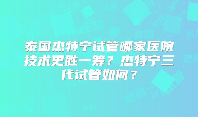 泰国杰特宁试管哪家医院技术更胜一筹？杰特宁三代试管如何？