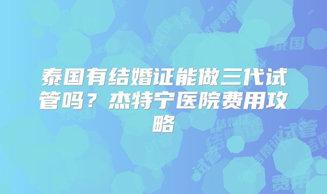 泰国有结婚证能做三代试管吗？杰特宁医院费用攻略