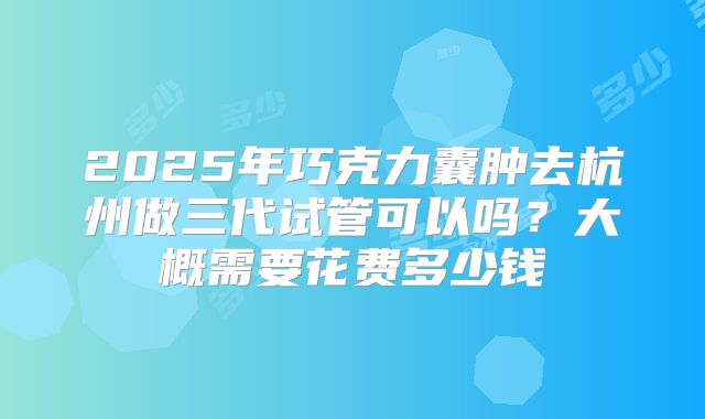 2025年巧克力囊肿去杭州做三代试管可以吗？大概需要花费多少钱