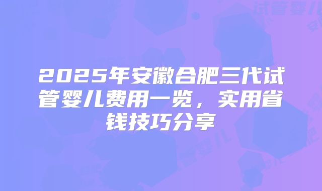 2025年安徽合肥三代试管婴儿费用一览，实用省钱技巧分享