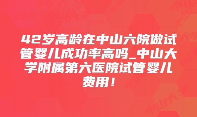 42岁高龄在中山六院做试管婴儿成功率高吗_中山大学附属第六医院试管婴儿费用!