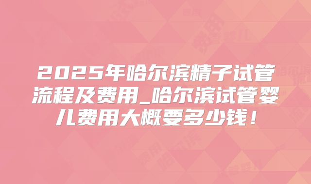 2025年哈尔滨精子试管流程及费用_哈尔滨试管婴儿费用大概要多少钱!