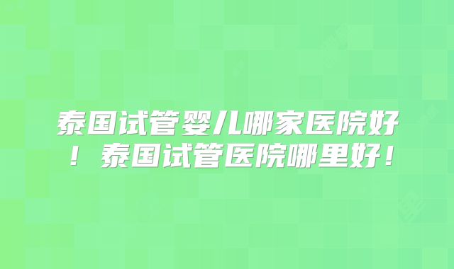 泰国试管婴儿哪家医院好！泰国试管医院哪里好！