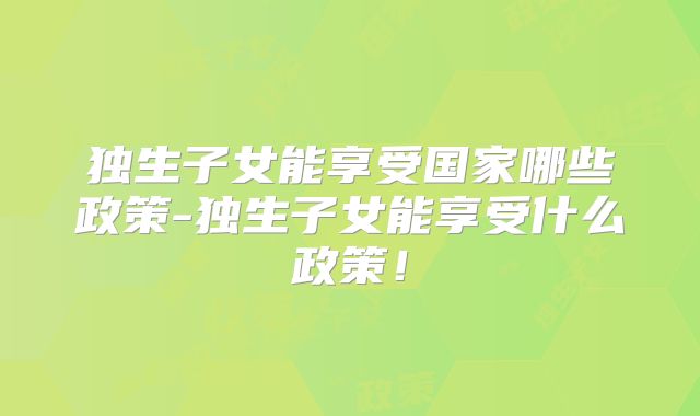 独生子女能享受国家哪些政策-独生子女能享受什么政策！