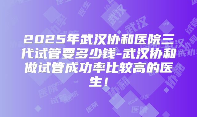 2025年武汉协和医院三代试管要多少钱-武汉协和做试管成功率比较高的医生！