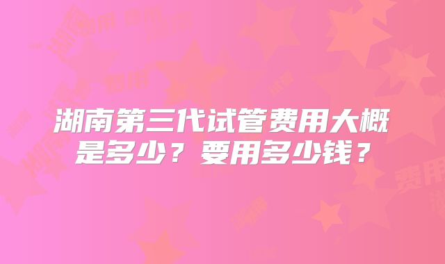 湖南第三代试管费用大概是多少?要用多少钱?