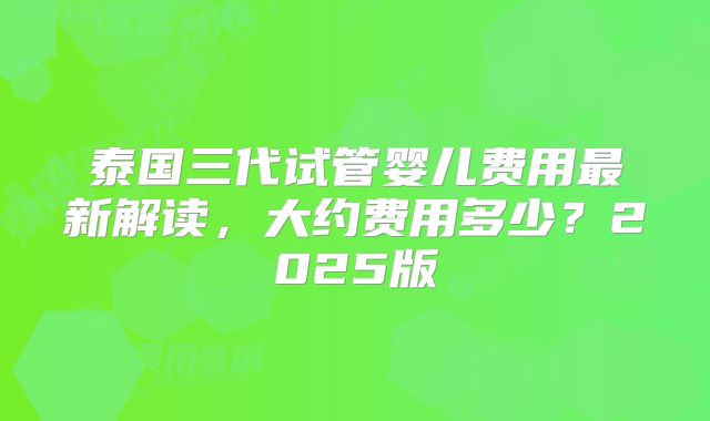 泰国三代试管婴儿费用最新解读，大约费用多少？2025版
