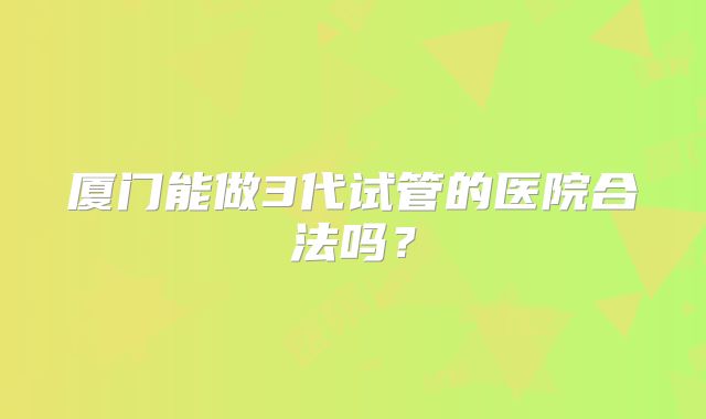 厦门能做3代试管的医院合法吗？