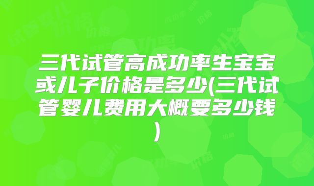 三代试管高成功率生宝宝或儿子价格是多少(三代试管婴儿费用大概要多少钱)