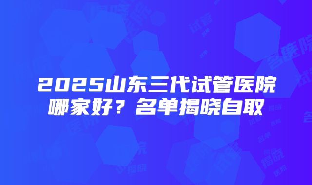 2025山东三代试管医院哪家好？名单揭晓自取