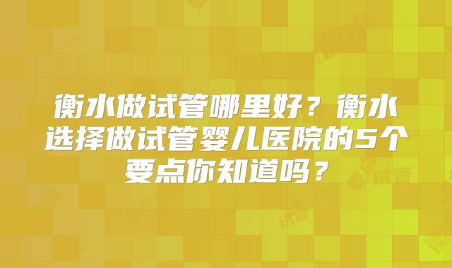 衡水做试管哪里好？衡水选择做试管婴儿医院的5个要点你知道吗？