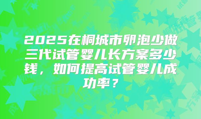 2025在桐城市卵泡少做三代试管婴儿长方案多少钱,如何提高试管婴儿成功率?