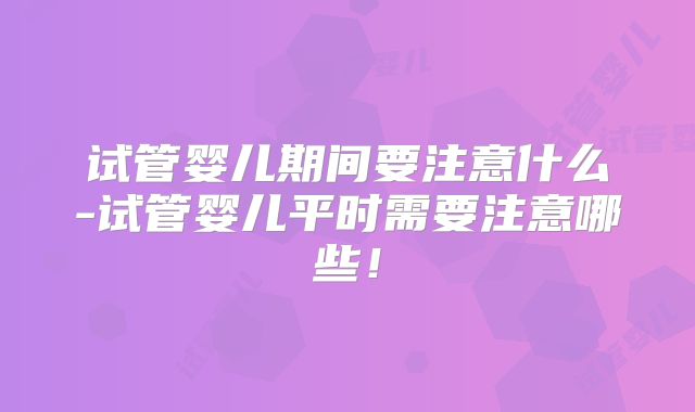 试管婴儿期间要注意什么-试管婴儿平时需要注意哪些！