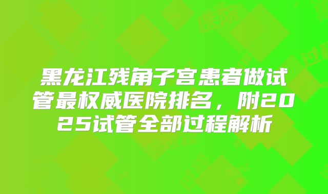 黑龙江残角子宫患者做试管最权威医院排名,附2025试管全部过程解析