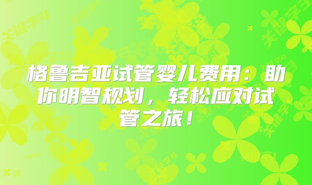 格鲁吉亚试管婴儿费用：助你明智规划，轻松应对试管之旅！