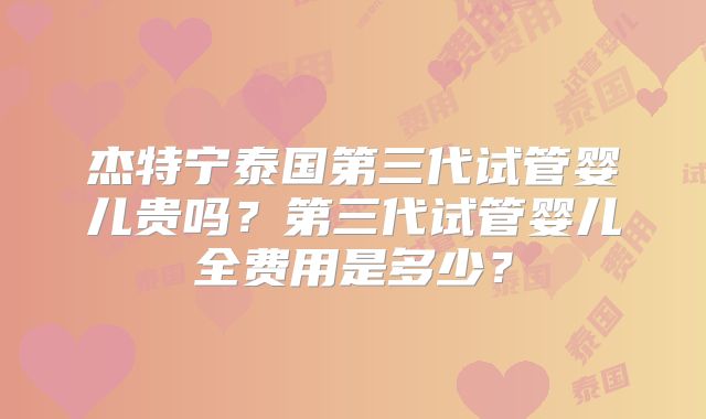 杰特宁泰国第三代试管婴儿贵吗？第三代试管婴儿全费用是多少？