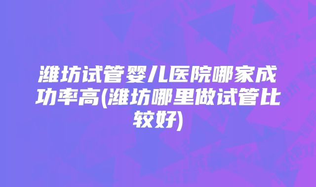 潍坊试管婴儿医院哪家成功率高(潍坊哪里做试管比较好)