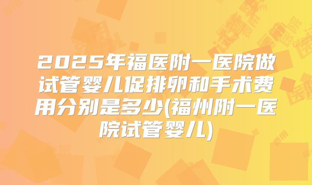 2025年福医附一医院做试管婴儿促排卵和手术费用分别是多少(福州附一医院试管婴儿)