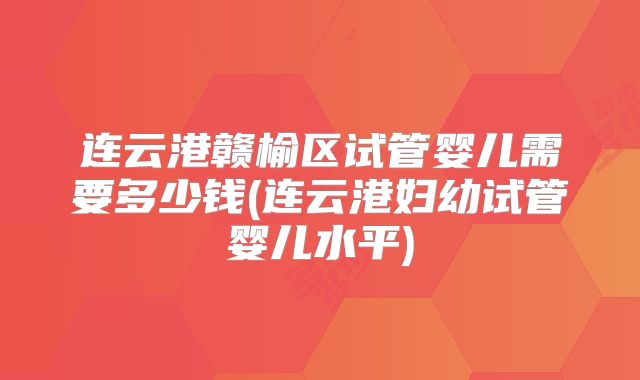 连云港赣榆区试管婴儿需要多少钱(连云港妇幼试管婴儿水平)